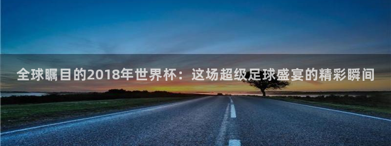 世界杯转播表：全球瞩目的2018年世界杯：这场超级足球盛宴的精彩瞬间